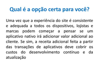 Qual é a opção certa para você?
Uma vez que a experiência do site é consistente
e adequada a todos os dispositivos, lojistas e
marcas podem começar a pensar se um
aplicativo nativo irá adicionar valor adicional ao
cliente. Se sim, a receita adicional feita a partir
das transações de aplicativos deve cobrir os
custos do desenvolvimento contínuo e da
atualização
 