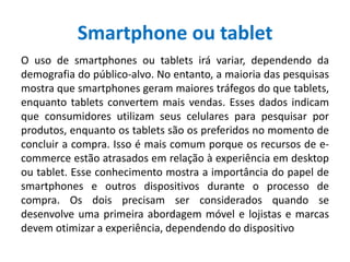 Smartphone ou tablet
O uso de smartphones ou tablets irá variar, dependendo da
demografia do público-alvo. No entanto, a maioria das pesquisas
mostra que smartphones geram maiores tráfegos do que tablets,
enquanto tablets convertem mais vendas. Esses dados indicam
que consumidores utilizam seus celulares para pesquisar por
produtos, enquanto os tablets são os preferidos no momento de
concluir a compra. Isso é mais comum porque os recursos de e-
commerce estão atrasados em relação à experiência em desktop
ou tablet. Esse conhecimento mostra a importância do papel de
smartphones e outros dispositivos durante o processo de
compra. Os dois precisam ser considerados quando se
desenvolve uma primeira abordagem móvel e lojistas e marcas
devem otimizar a experiência, dependendo do dispositivo
 