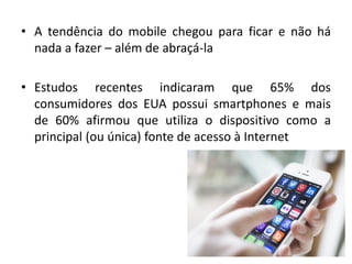 • A tendência do mobile chegou para ficar e não há
nada a fazer – além de abraçá-la
• Estudos recentes indicaram que 65% dos
consumidores dos EUA possui smartphones e mais
de 60% afirmou que utiliza o dispositivo como a
principal (ou única) fonte de acesso à Internet
 