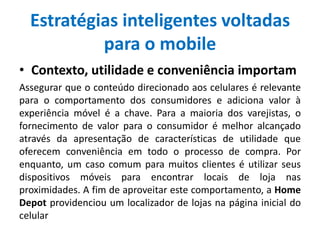 Estratégias inteligentes voltadas
para o mobile
• Contexto, utilidade e conveniência importam
Assegurar que o conteúdo direcionado aos celulares é relevante
para o comportamento dos consumidores e adiciona valor à
experiência móvel é a chave. Para a maioria dos varejistas, o
fornecimento de valor para o consumidor é melhor alcançado
através da apresentação de características de utilidade que
oferecem conveniência em todo o processo de compra. Por
enquanto, um caso comum para muitos clientes é utilizar seus
dispositivos móveis para encontrar locais de loja nas
proximidades. A fim de aproveitar este comportamento, a Home
Depot providenciou um localizador de lojas na página inicial do
celular
 