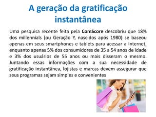 A geração da gratificação
instantânea
Uma pesquisa recente feita pela ComScore descobriu que 18%
dos millennials (ou Geração Y, nascidos após 1980) se baseou
apenas em seus smartphones e tablets para acessar a Internet,
enquanto apenas 5% dos consumidores de 35 a 54 anos de idade
e 3% dos usuários de 55 anos ou mais disseram o mesmo.
Juntando essas informações com a sua necessidade de
gratificação instantânea, lojistas e marcas devem assegurar que
seus programas sejam simples e convenientes
 
