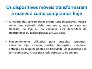 Os dispositivos móveis transformaram
a maneira como compramos hoje
• A maioria dos consumidores encara seus dispositivos móveis
como uma extensão deles mesmos e, seja em casa, no
trabalho, na loja ou no caminho, eles dependem de
smartphones ou tablets para guiar suas vidas
• Frequentemente utilizados para pesquisar produtos,
encontrar lojas vizinhas, realizar transações, monitorar
entregas ou resgatar pontos de fidelidade, os dispositivos se
tornaram a peça-chave para todo o processo de compra
 