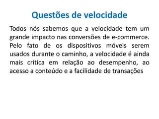 Questões de velocidade
Todos nós sabemos que a velocidade tem um
grande impacto nas conversões de e-commerce.
Pelo fato de os dispositivos móveis serem
usados durante o caminho, a velocidade é ainda
mais crítica em relação ao desempenho, ao
acesso a conteúdo e a facilidade de transações
 