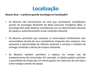 Localização
Beacon Buzz – a próxima grande tecnologia em localização?
• Os Beacons são transmissores de sinal que reconhecem smartphones
através da tecnologia Bluetooth de Baixo Consumo Energético (BLE). A
tecnologia BLE pode detectar smartphones em um determinado intervalo
de espaço e automaticamente enviar conteúdo relevante
• Os Beacons permitem que varejistas se comuniquem diretamente com
consumidores através de seus smartphones enquanto eles compram. Isso
apresenta a oportunidade de oferecer produtos e serviços e também de
entregar conteúdo e ofertas de compra relevantes
• Os Beacons também permitem a captura em tempo real do
comportamento do consumidor. Por exemplo, os lojistas podem controlar
a quantidade de tempo que um cliente gastou em cada área de uma loja e
como navegou através do espaço
 