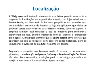 Localização
• A Walgreens está testando atualmente a próxima geração consciente a
respeito da localização em experiências móveis com lojas selecionadas
Duane Reade, em Nova York. As barreiras geográficas em torno das lojas
desencadeiam um modo de interior da loja no aplicativo, que deixa de
priorizar certas características para destacar outras, como os cupons. A
empresa também está testando o uso de iBeacons para melhorar a
experiência na loja, criando interações com os clientes e oferecendo
promoções. A integração permite que a Duane Reade envie ofertas que
aparecem na tela de bloqueio, com base em dados históricos, além de
impulsionar a avaliação de produtos no ponto-de-decisão
• Enquanto o conceito dos beacons ainda é sedutor, e as empresas
pioneiras, como Macy’s, Walgreens, Safeway e American Eagle Outfitters,
têm visto bons resultados, a adoção geral da tecnologia por ambos os
varejistas e os consumidores ainda está para ser vista.
 
