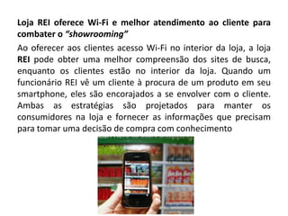 Loja REI oferece Wi-Fi e melhor atendimento ao cliente para
combater o “showrooming”
Ao oferecer aos clientes acesso Wi-Fi no interior da loja, a loja
REI pode obter uma melhor compreensão dos sites de busca,
enquanto os clientes estão no interior da loja. Quando um
funcionário REI vê um cliente à procura de um produto em seu
smartphone, eles são encorajados a se envolver com o cliente.
Ambas as estratégias são projetados para manter os
consumidores na loja e fornecer as informações que precisam
para tomar uma decisão de compra com conhecimento
 