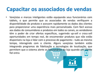 Capacitar os associados de vendas
• Varejistas e marcas inteligentes estão equipando seus funcionários com
tablets, o que permite que os associados de vendas verifiquem a
disponibilidade do produto e acessem rapidamente os dados dos clientes
para proporcionar uma experiência mais personalizada. Com fácil acesso
aos dados de consumidores e produtos em todos os canais, os vendedores
têm o poder de criar ofertas específicas, sugerindo up-sell e cross-sell
oportunidades em tempo real, de encomendar produtos que não estão
disponíveis na loja e lidar com o processo de pagamento - tudo ao mesmo
tempo, interagindo com o cliente. Alguns varejistas também estão
integrando programas de fidelização e tecnologias de localização, que
permitem que o sistema alerte os funcionários da loja quando um cliente
fiel entra
 