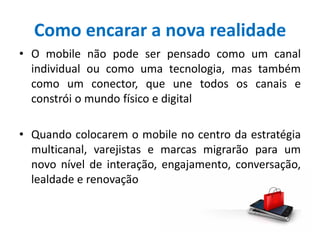 Como encarar a nova realidade
• O mobile não pode ser pensado como um canal
individual ou como uma tecnologia, mas também
como um conector, que une todos os canais e
constrói o mundo físico e digital
• Quando colocarem o mobile no centro da estratégia
multicanal, varejistas e marcas migrarão para um
novo nível de interação, engajamento, conversação,
lealdade e renovação
 