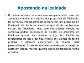 Apostando na lealdade
• O mobile oferece uma maneira completamente nova de
aumentar e melhorar a eficácia dos programas de fidelidade.
Os varejistas tradicionalmente reconhecem um programa de
fidelização de clientes no check-out quando eles roubar seus
cartões de fidelidade. Mas, com capacidades móveis, os
varejistas podem reconhecer os clientes do programa de
fidelidade quando eles entram na loja. Isto habilita os
funcionários da loja a dar boas-vindas aos clientes de forma
proativa e oferecer experiências de compra mais
personalizadas. O sistema também permite que os varejistas
capturem dados, mesmo quando nenhuma transação tenha
ocorrido
 