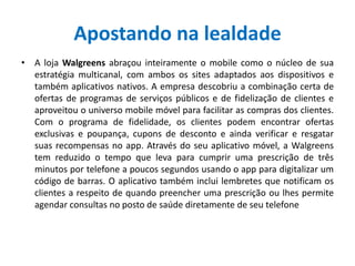 Apostando na lealdade
• A loja Walgreens abraçou inteiramente o mobile como o núcleo de sua
estratégia multicanal, com ambos os sites adaptados aos dispositivos e
também aplicativos nativos. A empresa descobriu a combinação certa de
ofertas de programas de serviços públicos e de fidelização de clientes e
aproveitou o universo mobile móvel para facilitar as compras dos clientes.
Com o programa de fidelidade, os clientes podem encontrar ofertas
exclusivas e poupança, cupons de desconto e ainda verificar e resgatar
suas recompensas no app. Através do seu aplicativo móvel, a Walgreens
tem reduzido o tempo que leva para cumprir uma prescrição de três
minutos por telefone a poucos segundos usando o app para digitalizar um
código de barras. O aplicativo também inclui lembretes que notificam os
clientes a respeito de quando preencher uma prescrição ou lhes permite
agendar consultas no posto de saúde diretamente de seu telefone
 