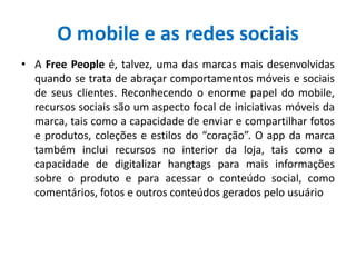 O mobile e as redes sociais
• A Free People é, talvez, uma das marcas mais desenvolvidas
quando se trata de abraçar comportamentos móveis e sociais
de seus clientes. Reconhecendo o enorme papel do mobile,
recursos sociais são um aspecto focal de iniciativas móveis da
marca, tais como a capacidade de enviar e compartilhar fotos
e produtos, coleções e estilos do “coração”. O app da marca
também inclui recursos no interior da loja, tais como a
capacidade de digitalizar hangtags para mais informações
sobre o produto e para acessar o conteúdo social, como
comentários, fotos e outros conteúdos gerados pelo usuário
 