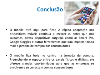 Conclusão
• O mobile está aqui para ficar. A rápida adaptação aos
dispositivos móveis continua a crescer e, antes que nós
saibamos, novos dispositivos surgirão, como as Smart TVs,
Google Goggles e outras ferramentas que irão impactar ainda
mais a jornada de compra dos consumidores
• O mobile fica hoje no centro na jornada de compra.
Preenchendo o espaço entre os canais físicos e digitais, ele
oferece grandes oportunidades para que as empresas se
envolvam e se conectem com os consumidores
 