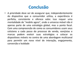 Conclusão
• A prioridade deve ser de assegurar que, independentemente
do dispositivo que o consumidor utiliza, a experiência é
perfeita, consistente e oferece valor. Isso requer uma
mentalidade de "mobile agora", onde o universo móvel não é
apenas parte de uma estratégia global, mas o ponto focal.
Com uma compreensão de como os consumidores usam seus
celulares a cada passo do processo de venda, varejistas e
marcas podem evoluir suas estratégias e colocar os
dispositivos móveis no centro de uma abordagem multicanal
para permitir um novo nível de interação, engajamento,
conversão e lealdade
 