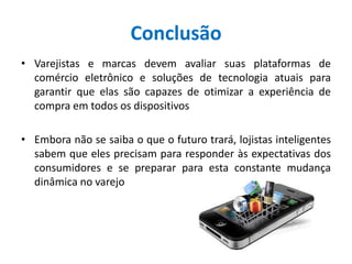 Conclusão
• Varejistas e marcas devem avaliar suas plataformas de
comércio eletrônico e soluções de tecnologia atuais para
garantir que elas são capazes de otimizar a experiência de
compra em todos os dispositivos
• Embora não se saiba o que o futuro trará, lojistas inteligentes
sabem que eles precisam para responder às expectativas dos
consumidores e se preparar para esta constante mudança
dinâmica no varejo
 