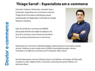 Doutore-commerce Consultor, Professor, Palestrante, Investidor Anjo e
Empresário. Especialista em E-commerce e Internet,
Thiago Sarraf é formado em Marketing e possui
especialização em Negociação, Certificado em Google
Adwords e Analytics.
Líder do Comitê de e-commerce da ABRADi
(Associação Brasileira das Agências Digitais) e do
Guia de E-commerce, esta a frente da consultoria
Dr. E-commerce (consultoria em e-commerce).
Palestrante de E-commerce e Marketing Digital, esteve presente nos principais eventos
da área. Professor na área, dando aula na ESPM, Universidade Buscapé, Internet
Innovation e no MBA de e-commerce da FIT (Impacta), FMU e Senac.
Sarraf já desenvolveu mais de 150 lojas virtuais e já trabalhou na Compaq, HP, Microsoft,
Locaweb, iG, UOL e Agência Pukis. É colunista e articulista dos portais iMasters e E-
commerce Brasil.
 