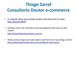 Thiago Sarraf
Consultoria Doutor e-commerce
• O conteúdo desta apresentação também está disponível em texto:
http://goo.gl/nA002S
• Conheça nosso site e descubra tudo que podemos fazer pela sua loja
virtual!
http://www.doutorecommerce.com.br/
• Temos outros artigos com tudo sobre e-commerce em nosso blog. Confira!
http://www.doutorecommerce.com.br/blog-dr-ecommerce
 