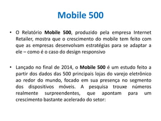Mobile 500
• O Relatório Mobile 500, produzido pela empresa Internet
Retailer, mostra que o crescimento do mobile tem feito com
que as empresas desenvolvam estratégias para se adaptar a
ele – como é o caso do design responsivo
• Lançado no final de 2014, o Mobile 500 é um estudo feito a
partir dos dados das 500 principais lojas do varejo eletrônico
ao redor do mundo, focado em sua presença no segmento
dos dispositivos móveis. A pesquisa trouxe números
realmente surpreendentes, que apontam para um
crescimento bastante acelerado do setor:
 