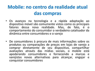 Mobile: no centro da realidade atual
das compras
• Os avanços na tecnologia e a rápida adaptação ao
dispositivo móvel são comumente vistos como os principais
fatores dessa nova realidade. Mas, de fato, é o
comportamento do consumidor o verdadeiro catalisador da
dinâmica entre consumidores e o varejo
• De consumidores à procura de mais informações sobre os
produtos ou comparações de preços em lojas de varejo a
comprar diretamente de seu dispositivo, compartilhar
avaliações através das mídias sociais, o mobile está
apoderando consumidores e fornecendo a marcas e
varejistas novas alternativas para alcançar, engajar e
conquistar consumidores
 