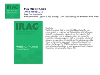 IRAC Mode of Action
Description
The IRAC Insecticide Mode of Action (MoA) Classification for your
mobile device is an easy to use searchable database which allows you
to identify insecticide active ingredients and their respective MoA
groups without the need for a data connection. It is essential for
Insecticide resistance management (IRM) to minimise the selection of
resistance to any one type of insecticide and this is best carried out by
the use of alternations, sequences or rotations of compounds from
different MoA groups. The IRAC MoA application allows you search
which active ingredients below to which groups and should help you in
the selection of treatments for effective IRM.
AKR’s Rating: 7/10
Pros: Free, informative
Cons: Small fonts. Difficult to read. BioXing’s UI for Fungicides App for Windows is much better.
 