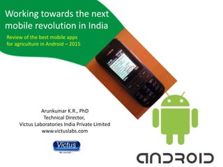 Working towards the next
mobile revolution in India
Arunkumar K.R., PhD
Technical Director,
Victus Laboratories India Private Limited
www.victuslabs.com
Review of the best mobile apps
for agriculture in Android – 2015
 