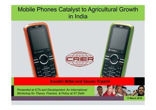 Mobile Phones Catalyst to Agricultural Growth
                 in India




                        Surabhi Mittal and Gaurav Tripathi

Presented at ICTs and Development: An International
Workshop for Theory, Practice, & Policy at IIT Delhi
                                                             11 March 2010
 