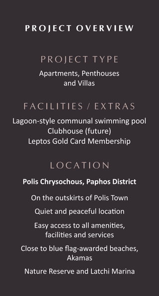 P R O J E C T T Y P E
P R O J E C T O V E R V I E W
L O C A T I O N
F A C I L I T I E S / E X T R A S
Apartments, Penthouses
and Villas
Lagoon-style communal swimming pool
Clubhouse (future)
Leptos Gold Card Membership
On the outskirts of Polis Town
Polis Chrysochous, Paphos District
Quiet and peaceful loca on
Easy access to all ameni es,
facili es and services
Close to blue ﬂag-awarded beaches,
Akamas
Nature Reserve and Latchi Marina
 