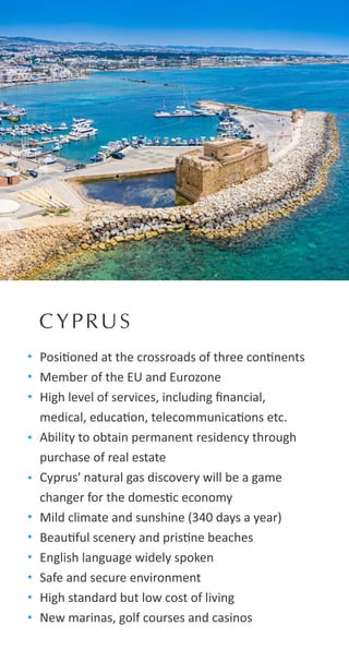 CYPRUS
Posi oned at the crossroads of three con nents
Member of the EU and Eurozone
High level of services, including ﬁnancial,
medical, educa on, telecommunica ons etc.
Ability to obtain permanent residency through
purchase of real estate
Cyprus' natural gas discovery will be a game
changer for the domes c economy
Mild climate and sunshine (340 days a year)
Beau ful scenery and pris ne beaches
English language widely spoken
Safe and secure environment
High standard but low cost of living
New marinas, golf courses and casinos
 