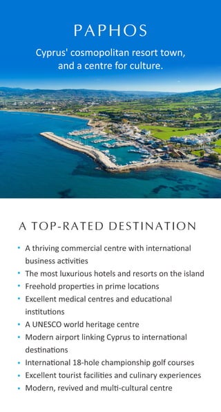 A thriving commercial centre with interna onal
business ac vi es
The most luxurious hotels and resorts on the island
Freehold proper es in prime loca ons
Excellent medical centres and educa onal
ins tu ons
A UNESCO world heritage centre
Modern airport linking Cyprus to interna onal
des na ons
Interna onal 18-hole championship golf courses
Excellent tourist facili es and culinary experiences
Modern, revived and mul -cultural centre
PAPHOS
Cyprus' cosmopolitan resort town,
and a centre for culture.
A TOP-RATED DESTINATION
 