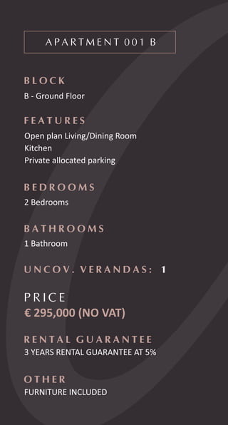 A P A R T M E N T 0 0 1 B
B L O C K
B - Ground Floor
F E A T U R E S
Open plan Living/Dining Room
Kitchen
Private allocated parking
B E D R O O M S
2 Bedrooms
B A T H R O O M S
1 Bathroom
P R I C E
€ 295,000 (NO VAT)
R E N T A L G U A R A N T E E
3 YEARS RENTAL GUARANTEE AT 5%
U N C O V . V E R A N D A S : 1
O T H E R
FURNITURE INCLUDED
 