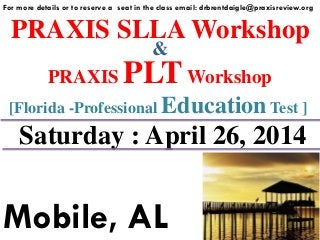 PRAXIS SLLA Workshop
For more details or to reserve a seat in the class email: drbrentdaigle@praxisreview.org
&
PRAXIS PLTWorkshop
Saturday : April 26, 2014
Mobile, AL
[Florida -Professional Education Test ]
 