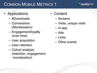 COMMON MOBILE METRICS 1

• Applications                • Content
  – #Downloads                  –   Screens
  – Conversions                 –   Visits, unique visits
    (Monetization)              –   In-app
  – Engagement/loyalty          –   Ads
    (over time)                 –   Links
  – User acquisition            –   Other events
  – User retention
  – Cohort analysis
    (retention, engagement,
     monetization)
 