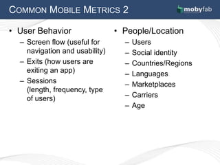 COMMON MOBILE METRICS 2

• User Behavior                 • People/Location
  – Screen flow (useful for       –   Users
    navigation and usability)     –   Social identity
  – Exits (how users are          –   Countries/Regions
    exiting an app)               –   Languages
  – Sessions                      –   Marketplaces
    (length, frequency, type
    of users)                     –   Carriers
                                  –   Age
 