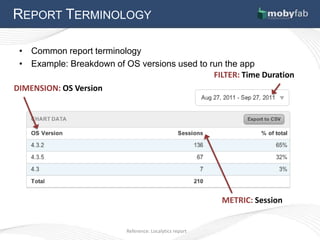 REPORT TERMINOLOGY

 • Common report terminology
 • Example: Breakdown of OS versions used to run the app
                                              FILTER: Time Duration
DIMENSION: OS Version




                                                         METRIC: Session


                          Reference: Localytics report
 