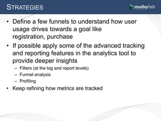 STRATEGIES
• Define a few funnels to understand how user
  usage drives towards a goal like
  registration, purchase
• If possible apply some of the advanced tracking
  and reporting features in the analytics tool to
  provide deeper insights
   – Filters (at the log and report levels)
   – Funnel analysis
   – Profiling
• Keep refining how metrics are tracked
 