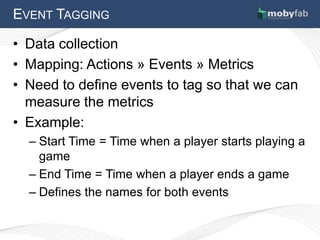 EVENT TAGGING

• Data collection
• Mapping: Actions » Events » Metrics
• Need to define events to tag so that we can
  measure the metrics
• Example:
  – Start Time = Time when a player starts playing a
    game
  – End Time = Time when a player ends a game
  – Defines the names for both events
 