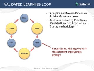 VALIDATED LEARNING LOOP

                                • Analytics and Metrics Process =
                                  Build + Measure + Learn
                                • Best summarized by Eric Ries’s
                                  Validated Learning Loop in Lean
                                  Startup methodology




                                        Not just code. Also alignment of
                                        measurement and business
                                        strategy



              REFERENCE: Lean Startup by Eric Ries
 