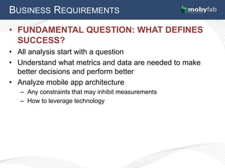 BUSINESS REQUIREMENTS
• FUNDAMENTAL QUESTION: WHAT DEFINES
  SUCCESS?
• All analysis start with a question
• Understand what metrics and data are needed to make
  better decisions and perform better
• Analyze mobile app architecture
   – Any constraints that may inhibit measurements
   – How to leverage technology
 