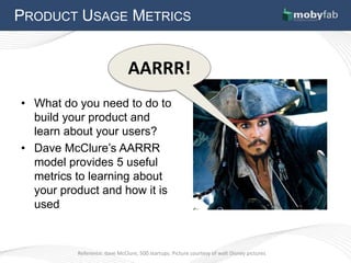PRODUCT USAGE METRICS


                               AARRR!
• What do you need to do to
  build your product and
  learn about your users?
• Dave McClure’s AARRR
  model provides 5 useful
  metrics to learning about
  your product and how it is
  used



          Reference: dave McClure, 500 startups. Picture courtesy of walt Disney pictures
 