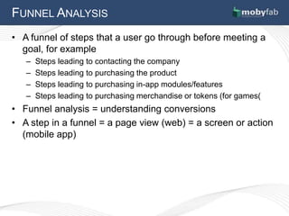 FUNNEL ANALYSIS
• A funnel of steps that a user go through before meeting a
  goal, for example
   –   Steps leading to contacting the company
   –   Steps leading to purchasing the product
   –   Steps leading to purchasing in-app modules/features
   –   Steps leading to purchasing merchandise or tokens (for games(
• Funnel analysis = understanding conversions
• A step in a funnel = a page view (web) = a screen or action
  (mobile app)
 