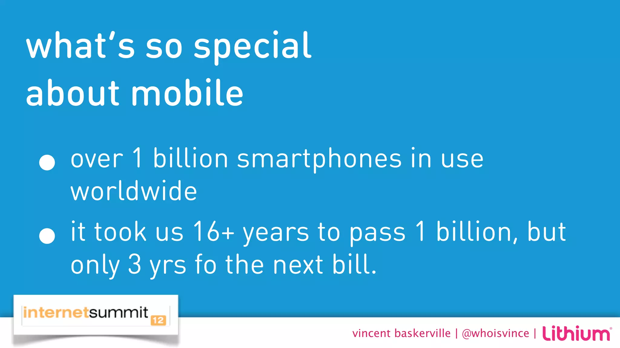 what’s so special
about mobile
• over 1 billion smartphones in use
    worldwide
•   it took us 16+ years to pass 1 billion, but
    only 3 yrs fo the next bill.

                            vincent baskerville | @whoisvince |
 