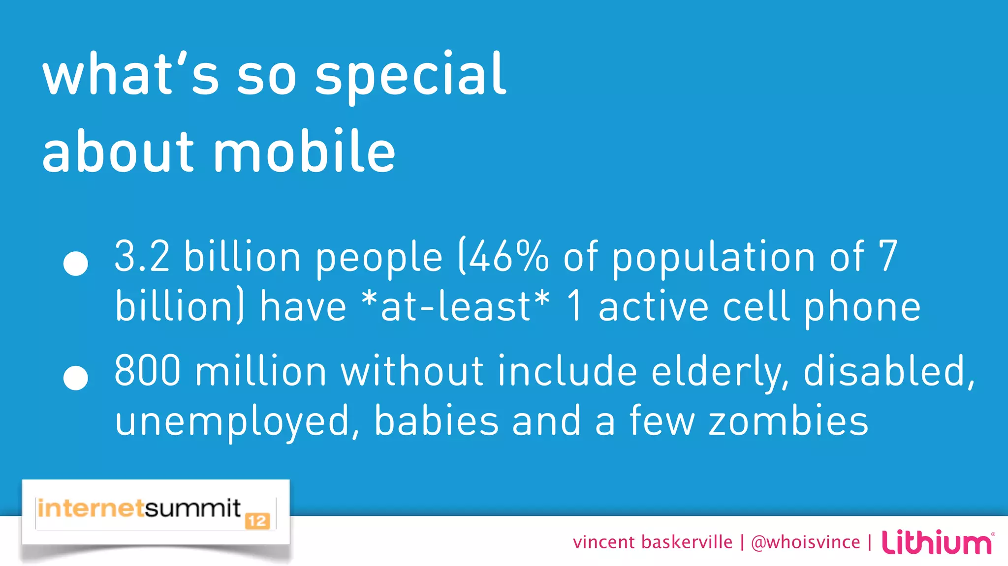 what’s so special
about mobile
• 3.2 billion people (46% ofactive cell phone
  billion) have *at-least* 1
                             population of 7

• 800 million without includefew zombies
  unemployed, babies and a
                              elderly, disabled,


                          vincent baskerville | @whoisvince |
 