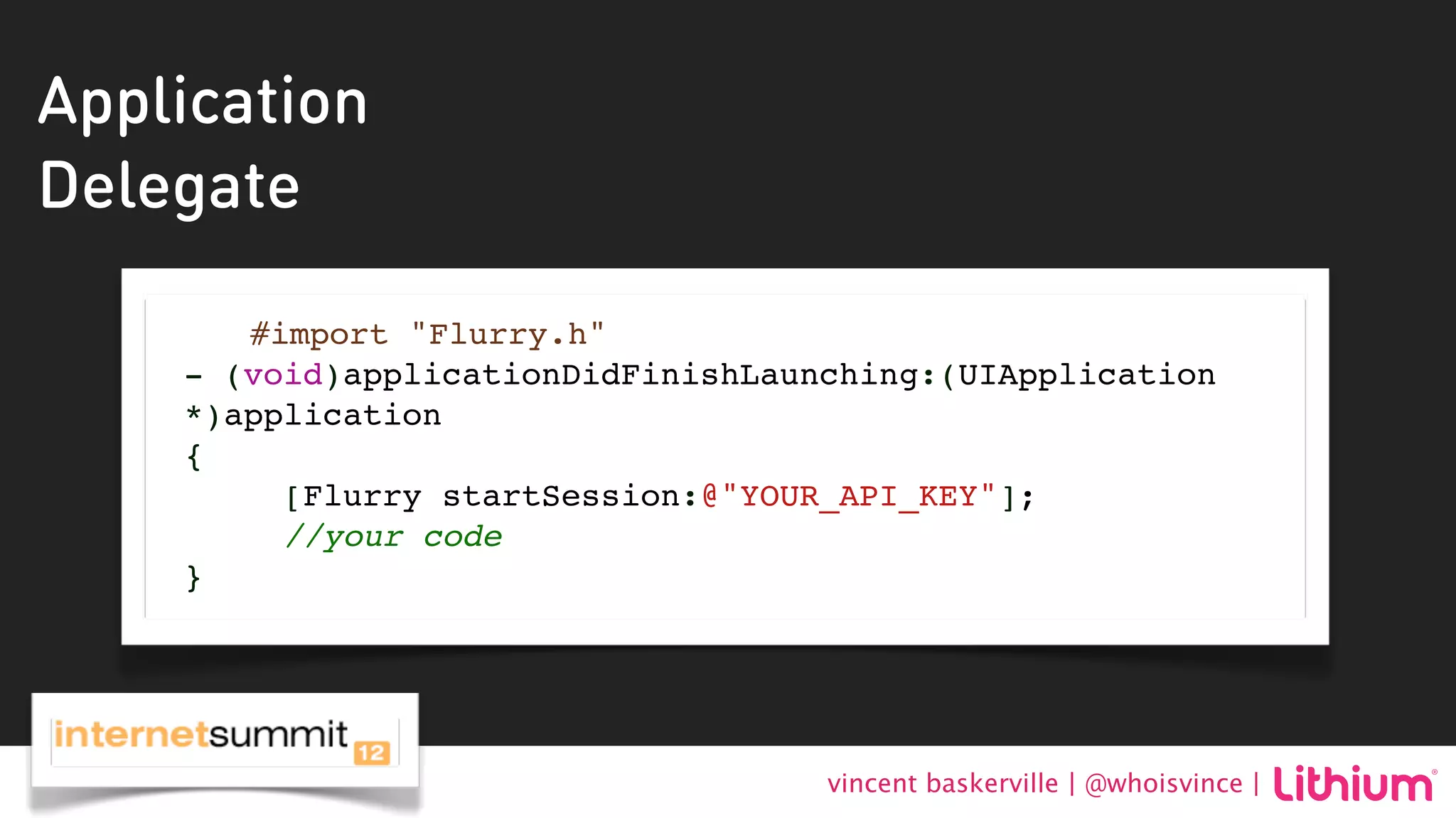 Application
Delegate

       #import "Flurry.h"
    - (void)applicationDidFinishLaunching:(UIApplication
    *)application
    {
         [Flurry startSession:@"YOUR_API_KEY"];
         //your code
    }




                                    vincent baskerville | @whoisvince |
 