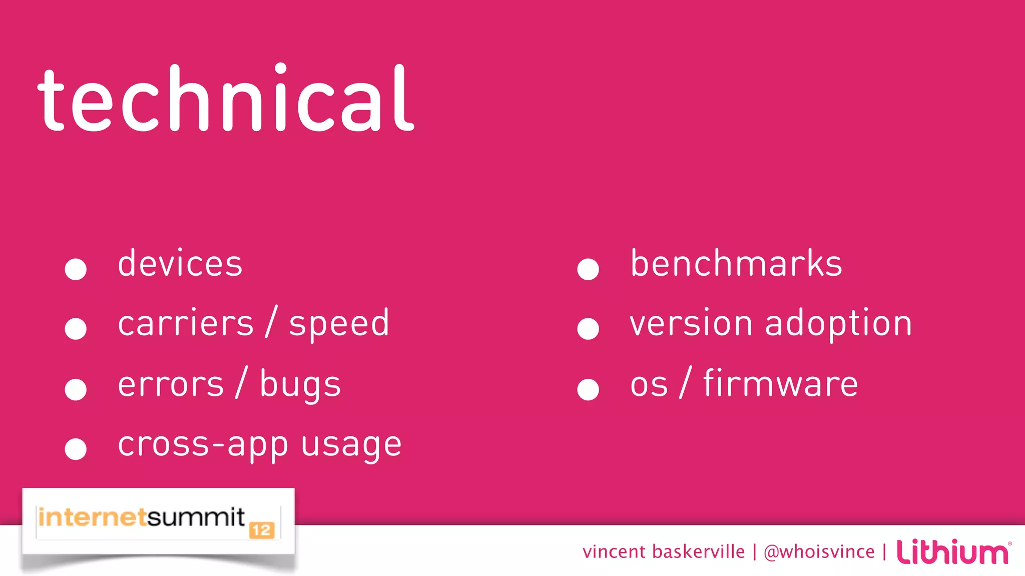 technical
•   devices            •    benchmarks
•   carriers / speed   •    version adoption
•   errors / bugs      •    os / firmware
•   cross-app usage

                       vincent baskerville | @whoisvince |
 