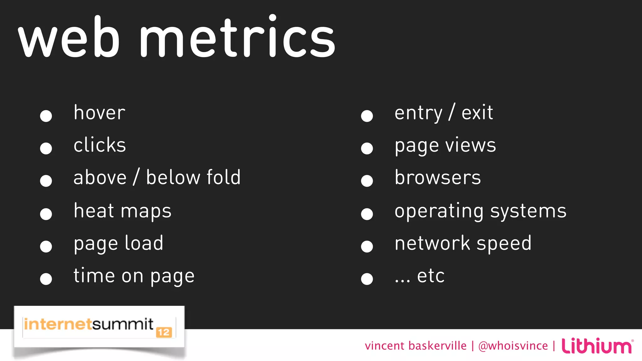 web metrics
•   hover                •    entry / exit
•   clicks               •    page views
•   above / below fold   •    browsers
•   heat maps            •    operating systems
•   page load            •    network speed
•   time on page         •    ... etc


                         vincent baskerville | @whoisvince |
 