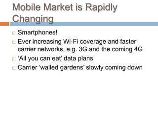 Mobile Market is Rapidly Changing,[object Object],Smartphones!,[object Object],Ever increasing Wi-Fi coverage and faster carrier networks, e.g. 3G and the coming 4G,[object Object],‘All you can eat’ data plans,[object Object],Carrier ‘walled gardens’ slowly coming down,[object Object]