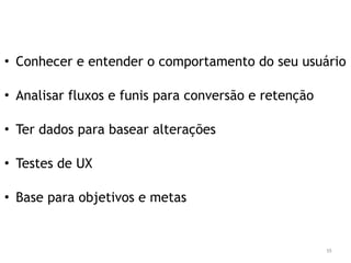 • Conhecer e entender o comportamento do seu usuário 
• Analisar fluxos e funis para conversão e retenção 
• Ter dados para basear alterações 
• Testes de UX 
• Base para objetivos e metas 
55 
 