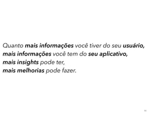 Quanto mais informações você tiver do seu usuário, 
mais informações você tem do seu aplicativo, 
mais insights pode ter, 
mais melhorias pode fazer. 
66 
 