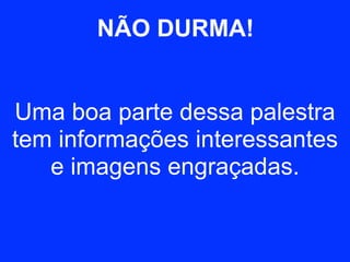 NÃO DURMA! 
Uma boa parte dessa palestra 
tem informações interessantes 
e imagens engraçadas. 
 