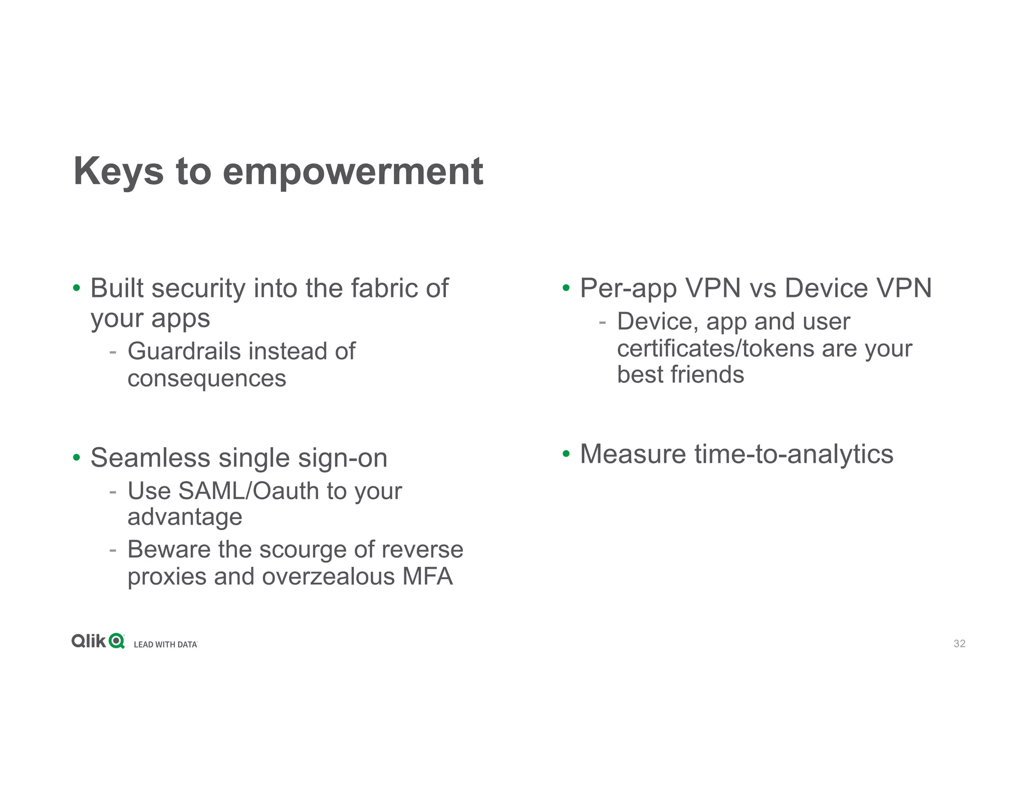 32
Keys to empowerment
• Built security into the fabric of
your apps
- Guardrails instead of
consequences
• Seamless single sign-on
- Use SAML/Oauth to your
advantage
- Beware the scourge of reverse
proxies and overzealous MFA
• Per-app VPN vs Device VPN
- Device, app and user
certificates/tokens are your
best friends
• Measure time-to-analytics
 