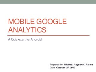 MOBILE GOOGLE
ANALYTICS
A Quickstart for Android




                           Prepared by: Michael Angelo M. Rivera
                           Date: October 25, 2012
 